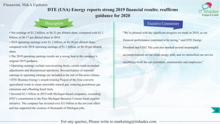 Financial, M&A Updates
IT Shades
Engage & Enable
DTE (USA) Energy reports strong 2019 financial results; reaffirms
guidance for 2020
• Net earnings of $1.2 billion, or $6.31 per diluted share, compared with $1.1
billion, or $6.17 per diluted share in 2018.
• 2019 operating earnings were $1.2 billion, or $6.30 per diluted share,
compared with 2018 operating earnings of $1.1 billion, or $6.30 per diluted
share.
• The 2019 operating earnings results are a strong beat to the company’s
original 2019 guidance.
• Operating earnings exclude non-recurring items, certain mark-to-market
adjustments and discontinued operations. Reconciliations of reported
earnings to operating earnings are included at the end of this news release.
• DTE Biomass Energy’s award-winning Project of the Year converts
agricultural waste to clean renewable natural gas, reducing greenhouse gas
emissions and offsetting fossil fuels.
• Invested $2.1 billion in 2019 with Michigan-based companies, exceeding
DTE’s commitment to the Pure Michigan Business Connect local supplier
initiative. The company has invested over $11 billion in the ten-year effort
and has supported the creation of thousands of Michigan jobs.
Executive Commentary
"We’re pleased with the significant progress we made in 2019, as our
financial performance continued to be strong,” said DTE Energy
President and CEO. The year also marked several meaningful
accomplishments on our clean energy path, and we intensified our service
excellence work for our customers, communities and employees."
For any queries, Please write to marketing@itshades.com
Description
3
 
