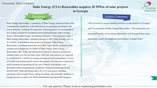 Financial, M&A Updates
IT Shades
Engage & Enable
Duke Energy (USA) Renewables acquires 20 MWac of solar projects
in Georgia
Duke Energy Renewables, a subsidiary of Duke Energy announced that it has
completed the acquisition of the final project in a portfolio developed with
Inman Solar Inc., totalling 20 megawatts. The projects are in construction or
have begun commercial operations across central Georgia under Georgia
Power’s Renewable Energy Development Initiative. These projects bring
Duke Energy Renewables, operating through its REC Solar business unit, to
47.4 MWac of distributed solar projects in Georgia. Duke Energy
Renewables’ distributed generation arm, REC Solar, led the acquisition and
construction management on behalf of Duke Energy. Duke Energy
Renewables, REC Solar and Inman have worked on numerous projects in
multiple states over the last three years. The nine solar projects are expected
to contribute $11.5 million in leasing and taxes to local communities. A total
of 81,060 solar panels will be used in the projects. The last site is expected to
reach commercial operations by the end of March. Each project was
developed under an engineering, production and procurement agreement
between REC Solar and Inman and a 30- or 35-year power purchase
agreement with Georgia Power, selling all energy and renewable attributes to
Georgia Power as a part of its REDI Distributed Generation RFP program.
Executive Commentary
“We’re excited to acquire another portfolio of solar projects in Georgia,”
said Vice president of Duke Energy Renewables. “This transaction was
successful because of our strong relationship with Georgia Power and a
dependable, expert developer and build partner in Inman Solar.”
For any queries, Please write to marketing@itshades.com
Description
4
 