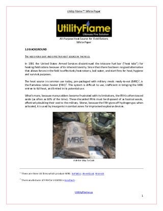 Utility Flame™ White Paper
UtilityFlame.us
1
All-Purpose Heat Source for Field Rations
White Paper
1.0 BACKGROUND
THE NEED FOR A SAFE AND EFFECTIVE HEAT SOURCE IN THE FIELD.
In 1991 the United States Armed Services discontinued the trioxane fuel bar (“heat tabs”) for
heating field rations because of its inherent toxicity. Since then there has been no good alternative
that allows forces in the field to effectively heat rations, boil water, and start fires for heat, hygiene
and survival purposes.
The heat source in common use today, pre-packaged with military meals ready-to-eat (MRE)1
, is
the flameless ration heater (FRH)2
. This system is difficult to use, inefficient in bringing the MRE
entree to full heat, and limited in its potential use.
What’s more, because many soldiers become frustrated with its limitations, the FRH is often tossed
aside (as often as 60% of the time). These discarded FRHs must be disposed of as hazmat waste,
effectively doubling their cost to the military. Worse, because the FRH gives off hydrogen gas when
activated, it is used by insurgents in combat zones for improvised explosive devices.
A Better Way To Cook
1
There are three US firms which produce MRE: SoPakCo; AmeriQual; Wornick
2
The manufacturer of FRH for US MRE is InnoTech.
 