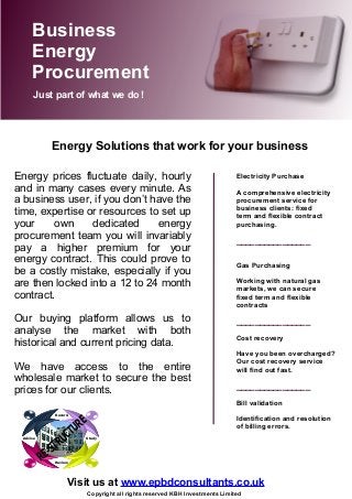Energy prices fluctuate daily, hourly
and in many cases every minute. As
a business user, if you don’t have the
time, expertise or resources to set up
your own dedicated energy
procurement team you will invariably
pay a higher premium for your
energy contract. This could prove to
be a costly mistake, especially if you
are then locked into a 12 to 24 month
contract.
Our buying platform allows us to
analyse the market with both
historical and current pricing data.
We have access to the entire
wholesale market to secure the best
prices for our clients.
Electricity Purchase
A comprehensive electricity
procurement service for
business clients: fixed
term and flexible contract
purchasing.
________________
Gas Purchasing
Working with natural gas
markets, we can secure
fixed term and flexible
contracts
________________
Cost recovery
Have you been overcharged?
Our cost recovery service
will find out fast.
________________
Bill validation
Identification and resolution
of billing errors.
Business
Energy
Procurement
Just part of what we do !
Visit us at www.epbdconsultants.co.uk
Advise
Review
Record
Study
RE-STRUCTURE
Copyright all rights reserved KBH Investments Limited
Energy Solutions that work for your business
 