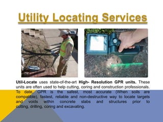 Util-Locate uses state-of-the-art High- Resolution GPR units. These
units are often used to help cutting, coring and construction professionals.
To date, GPR is the safest, most accurate (When soils are
compatible), fastest, reliable and non-destructive way to locate targets
and voids within concrete slabs and structures prior to
cutting, drilling, coring and excavating.
 