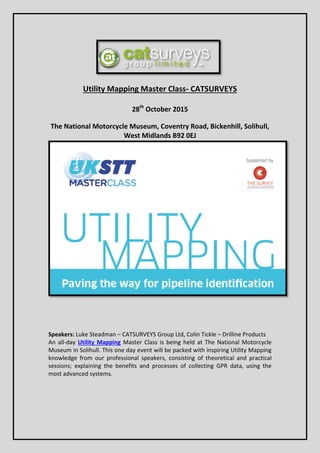 Utility Mapping Master Class- CATSURVEYS
28th
October 2015
The National Motorcycle Museum, Coventry Road, Bickenhill, Solihull,
West Midlands B92 0EJ
Speakers: Luke Steadman – CATSURVEYS Group Ltd, Colin Tickle – Drilline Products
An all-day Utility Mapping Master Class is being held at The National Motorcycle
Museum in Solihull. This one day event will be packed with inspiring Utility Mapping
knowledge from our professional speakers, consisting of theoretical and practical
sessions; explaining the benefits and processes of collecting GPR data, using the
most advanced systems.
 