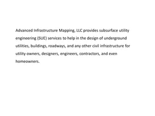 Advanced Infrastructure Mapping, LLC provides subsurface utility
engineering (SUE) services to help in the design of underground
utilities, buildings, roadways, and any other civil infrastructure for
utility owners, designers, engineers, contractors, and even
homeowners.
 