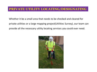PRIVATE UTILITY LOCATING/DESIGNATING
Whether it be a small area that needs to be checked and cleared for
private utilities or a large mapping project(Utilities Survey), our team can
provide all the necessary utility locating services you could ever need.
 