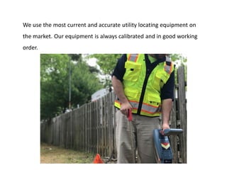 We use the most current and accurate utility locating equipment on
the market. Our equipment is always calibrated and in good working
order.
 