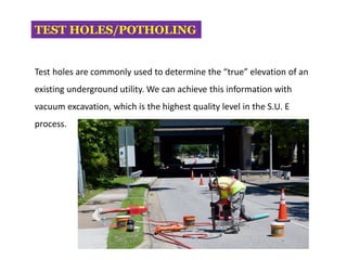 TEST HOLES/POTHOLING
Test holes are commonly used to determine the “true” elevation of an
existing underground utility. We can achieve this information with
vacuum excavation, which is the highest quality level in the S.U. E
process.
 