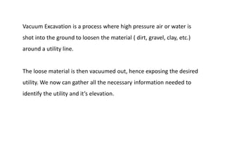 Vacuum Excavation is a process where high pressure air or water is
shot into the ground to loosen the material ( dirt, gravel, clay, etc.)
around a utility line.
The loose material is then vacuumed out, hence exposing the desired
utility. We now can gather all the necessary information needed to
identify the utility and it’s elevation.
 