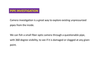 PIPE INVESTIGATION
Camera investigation is a great way to explore existing unpressurized
pipes from the inside.
We can fish a small fiber optic camera through a questionable pipe,
with 360 degree visibility, to see if it is damaged or clogged at any given
point.
 