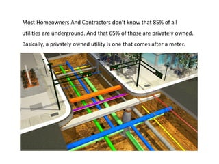Most Homeowners And Contractors don’t know that 85% of all
utilities are underground. And that 65% of those are privately owned.
Basically, a privately owned utility is one that comes after a meter.
 