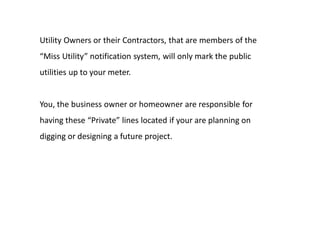 Utility Owners or their Contractors, that are members of the
“Miss Utility” notification system, will only mark the public
utilities up to your meter.
You, the business owner or homeowner are responsible for
having these “Private” lines located if your are planning on
digging or designing a future project.
 