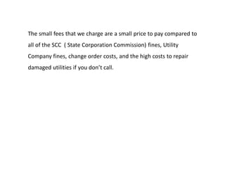 The small fees that we charge are a small price to pay compared to
all of the SCC ( State Corporation Commission) fines, Utility
Company fines, change order costs, and the high costs to repair
damaged utilities if you don’t call.
 