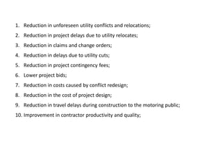 1. Reduction in unforeseen utility conflicts and relocations;
2. Reduction in project delays due to utility relocates;
3. Reduction in claims and change orders;
4. Reduction in delays due to utility cuts;
5. Reduction in project contingency fees;
6. Lower project bids;
7. Reduction in costs caused by conflict redesign;
8. Reduction in the cost of project design;
9. Reduction in travel delays during construction to the motoring public;
10. Improvement in contractor productivity and quality;
 