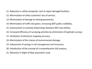 11. Reduction in utility companies' cost to repair damaged facilities;
12. Minimization of utility customers' loss of service;
13. Minimization of damage to existing pavements;
14. Minimization of traffic disruption, increasing DOT public credibility;
15. Improvement in working relationships between DOT and utilities;
16. Increased efficiency of surveying activities by elimination of duplicate surveys;
17. Facilitation of electronic mapping accuracy;
18. Minimization of the chance of environmental damage;
19. Inducement of savings in risk management and insurance;
20. Introduction of the concept of a comprehensive SUE process;
21. Reduction in Right-of-Way acquisition costs.
 