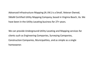 Advanced Infrastructure Mapping (A.I.M.) is a Small, Veteran Owned,
SWaM Certified Utility Mapping Company, based in Virginia Beach, Va. We
have been in the Utility Locating business for 27+ years.
We can provide Underground Utility Locating and Mapping services for
clients such as Engineering Companies, Surveying Companies,
Construction Companies, Municipalities, and as simple as a single
homeowner.
 