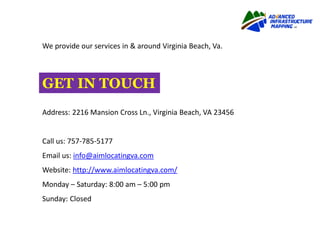 We provide our services in & around Virginia Beach, Va.
Address: 2216 Mansion Cross Ln., Virginia Beach, VA 23456
Call us: 757-785-5177
Email us: info@aimlocatingva.com
Website: http://www.aimlocatingva.com/
Monday – Saturday: 8:00 am – 5:00 pm
Sunday: Closed
GET IN TOUCH
 