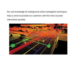Our vast knowledge of underground utility investigation techniques
help us strive to provide our customers with the most accurate
information possible.
 
