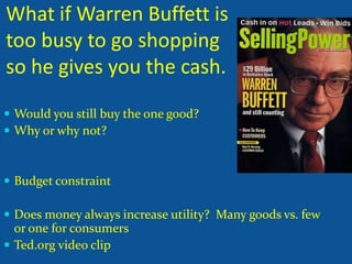 What if Warren Buffett is
too busy to go shopping
so he gives you the cash.
Would you still buy the one good?
Why or why not?
Budget constraint
Does money always increase utility? Many goods vs. few
or one for consumers
Ted.org video clip