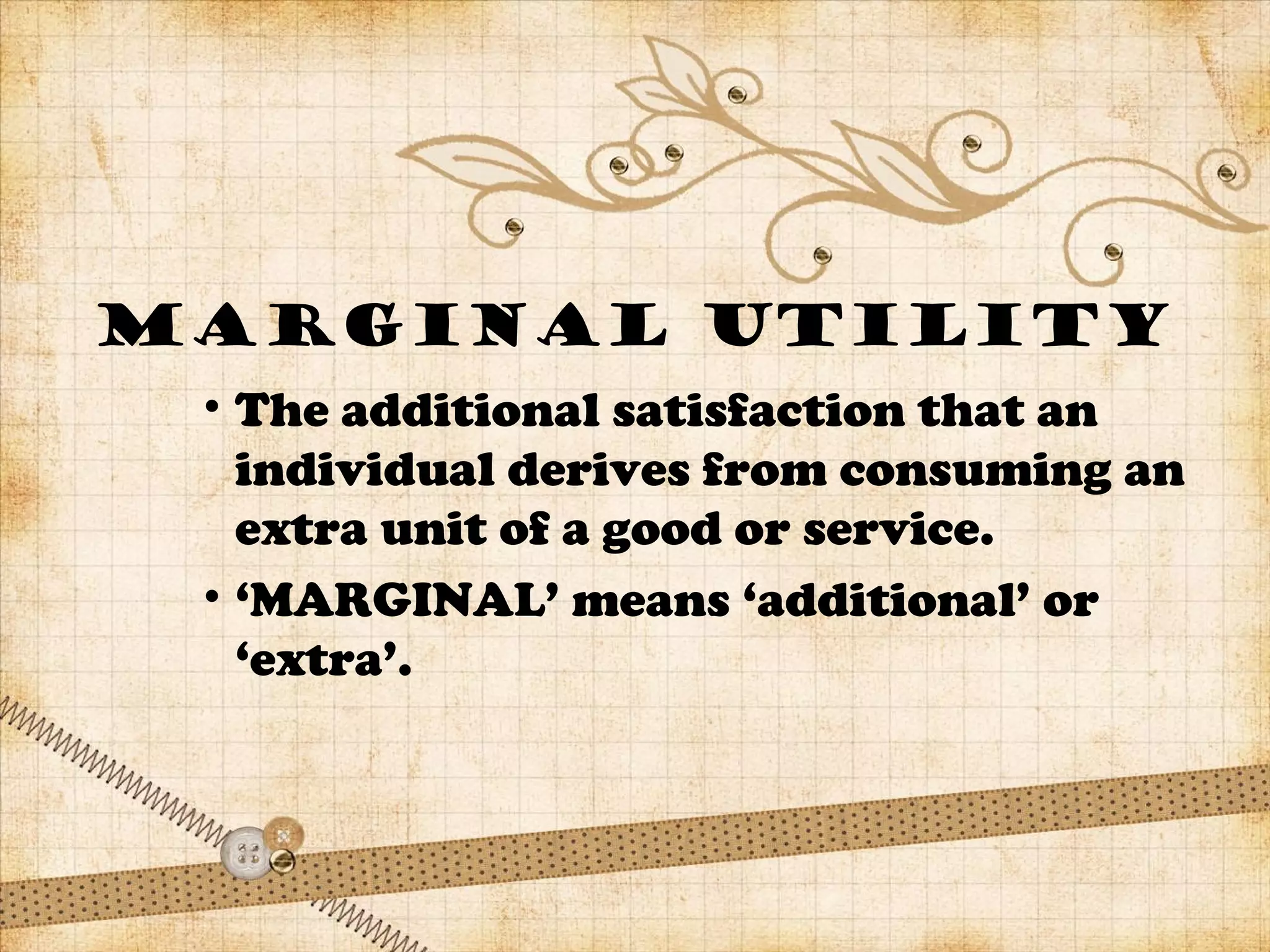 MARGINAL UTILITY
• The additional satisfaction that an
individual derives from consuming an
extra unit of a good or service.
• ‘MARGINAL’ means ‘additional’ or
‘extra’.