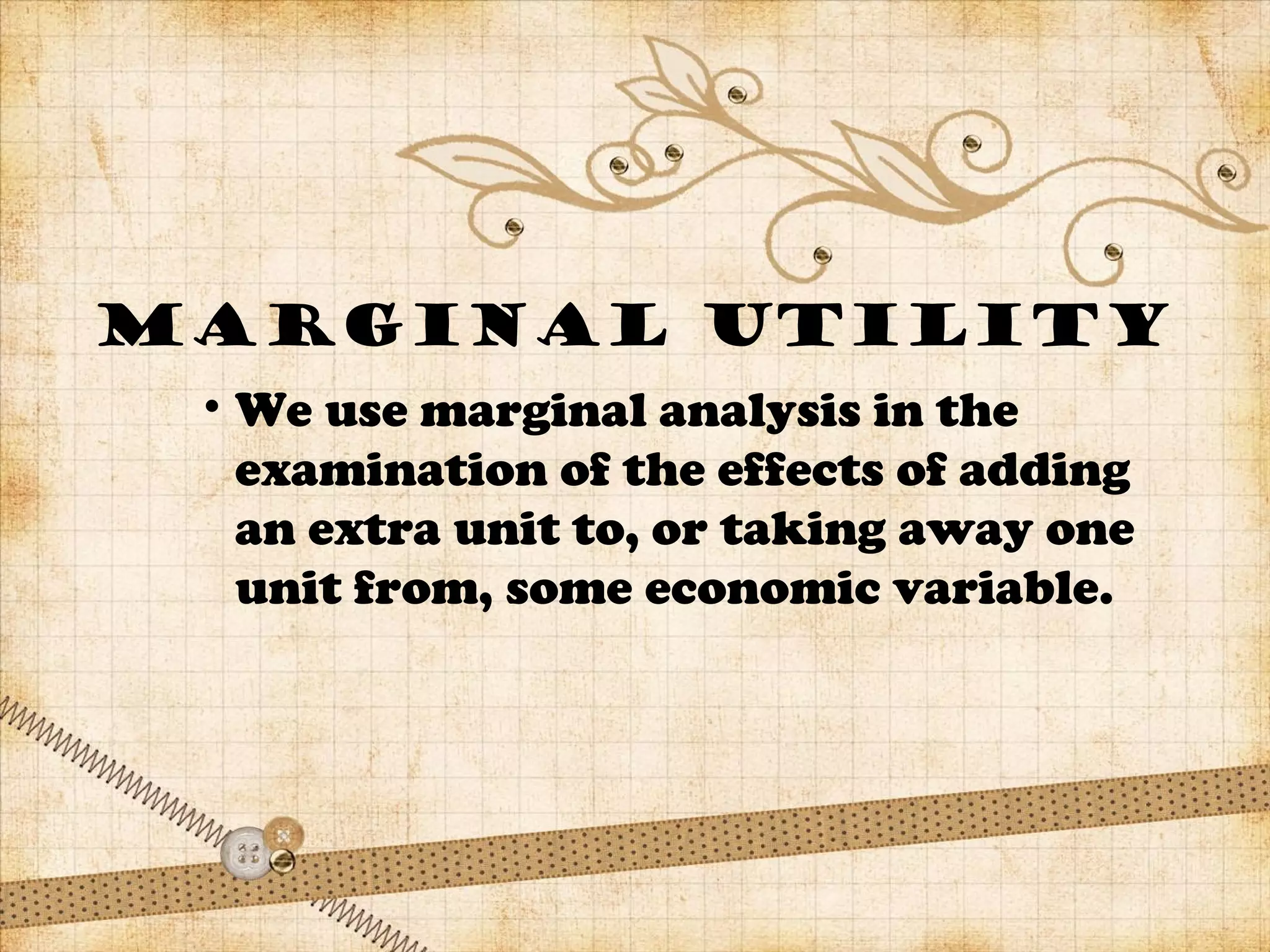 MARGINAL UTILITY
• We use marginal analysis in the
examination of the effects of adding
an extra unit to, or taking away one
unit from, some economic variable.