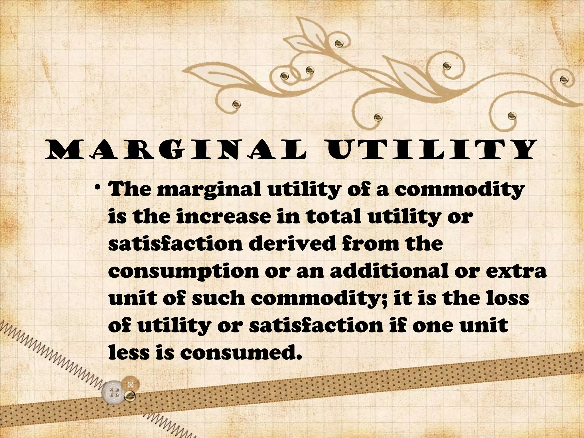 MARGINAL UTILITY
• The marginal utility of a commodity
is the increase in total utility or
satisfaction derived from the
consumption or an additional or extra
unit of such commodity; it is the loss
of utility or satisfaction if one unit
less is consumed.