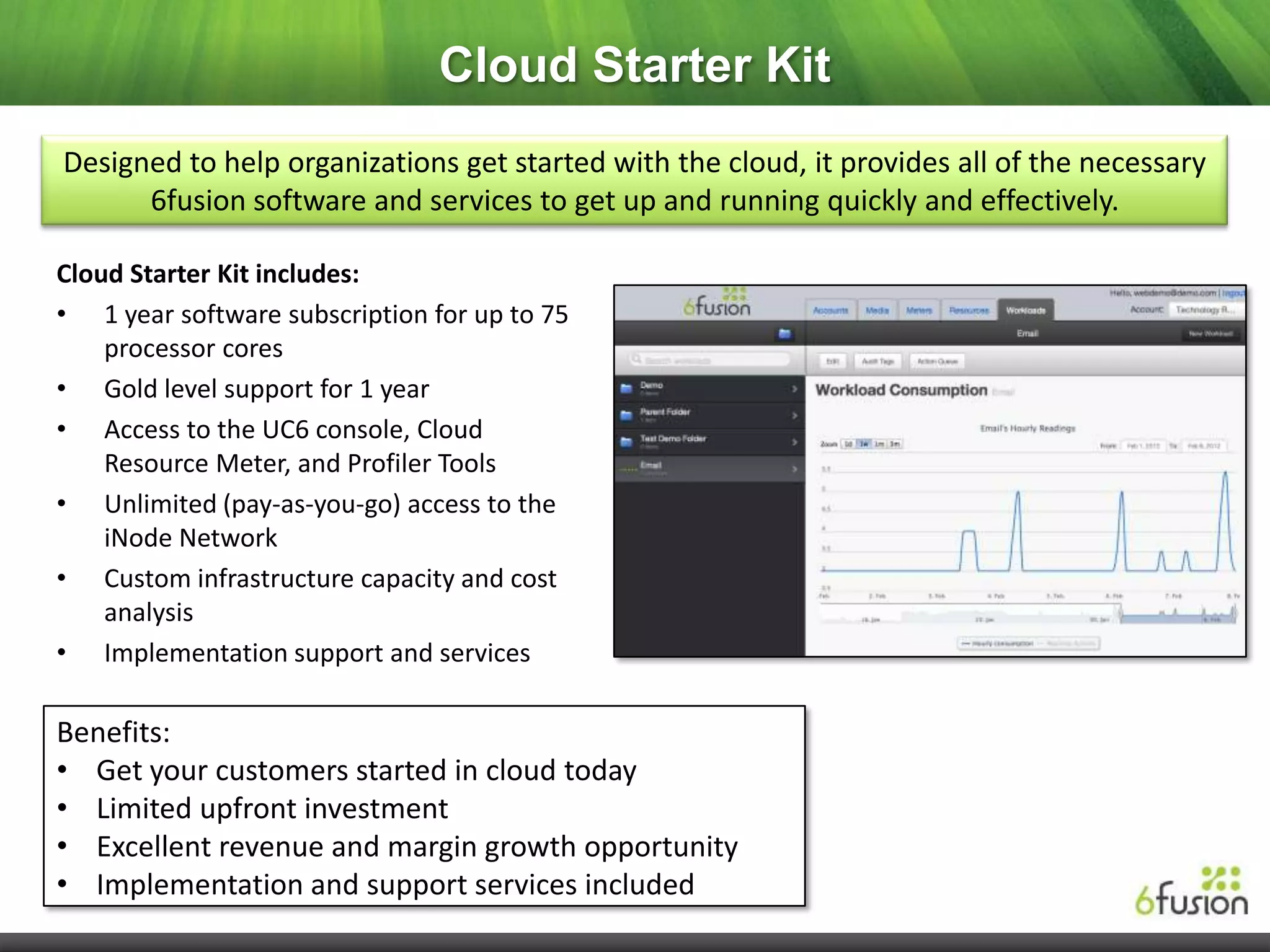 Cloud Starter Kit
Designed to help organizations get started with the cloud, it provides all of the necessary
      6fusion software and services to get up and running quickly and effectively.

Cloud Starter Kit includes:
• 1 year software subscription for up to 75
    processor cores
• Gold level support for 1 year
• Access to the UC6 console, Cloud
    Resource Meter, and Profiler Tools
• Unlimited (pay-as-you-go) access to the
    iNode Network
• Custom infrastructure capacity and cost
    analysis
• Implementation support and services

Benefits:
• Get your customers started in cloud today
• Limited upfront investment
• Excellent revenue and margin growth opportunity
• Implementation and support services included
 