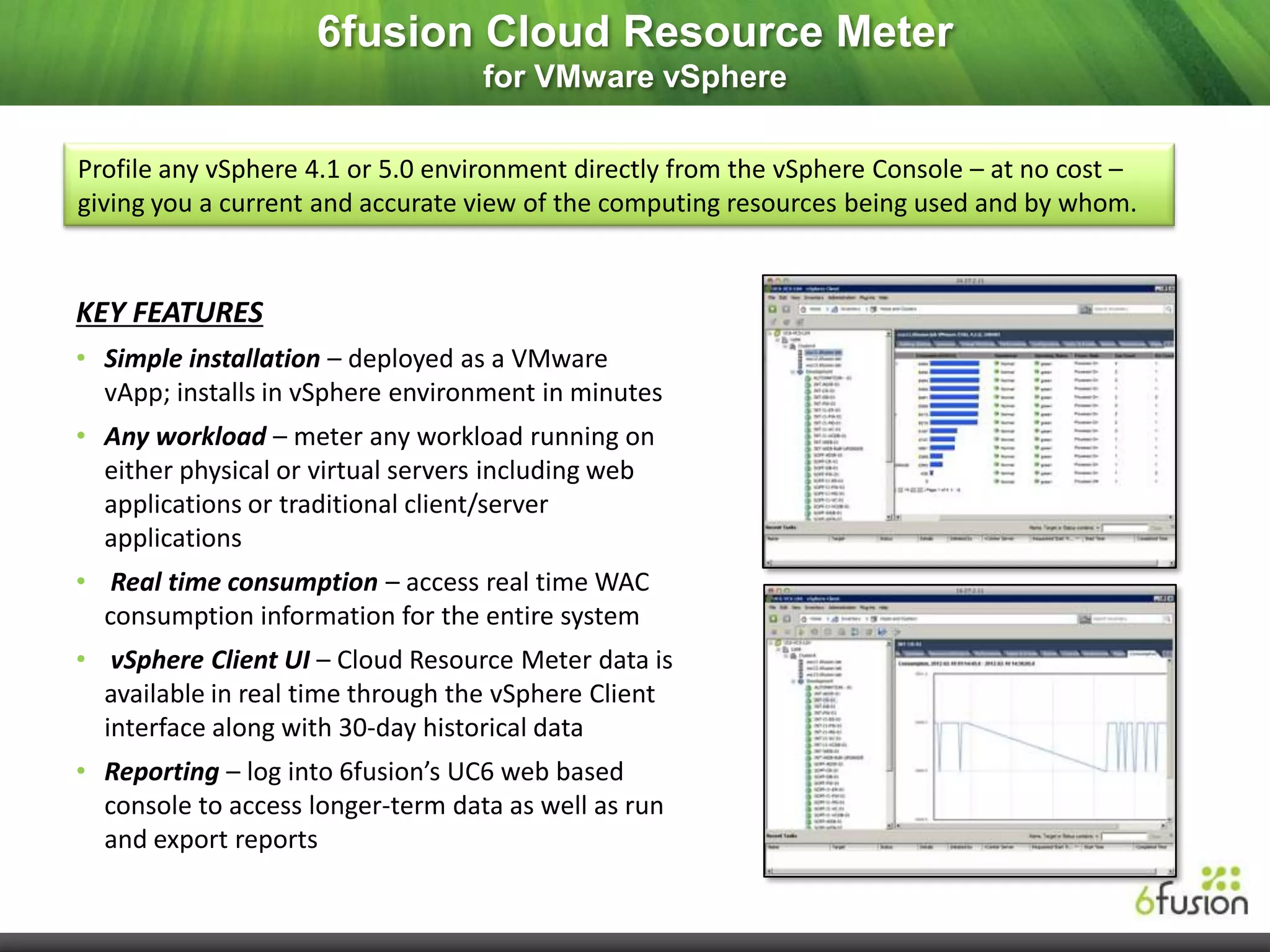 6fusion Cloud Resource Meter
                                   for VMware vSphere

Profile any vSphere 4.1 or 5.0 environment directly from the vSphere Console – at no cost –
giving you a current and accurate view of the computing resources being used and by whom.


KEY FEATURES
• Simple installation – deployed as a VMware
  vApp; installs in vSphere environment in minutes
• Any workload – meter any workload running on
  either physical or virtual servers including web
  applications or traditional client/server
  applications
• Real time consumption – access real time WAC
  consumption information for the entire system
• vSphere Client UI – Cloud Resource Meter data is
  available in real time through the vSphere Client
  interface along with 30-day historical data
• Reporting – log into 6fusion’s UC6 web based
  console to access longer-term data as well as run
  and export reports
 