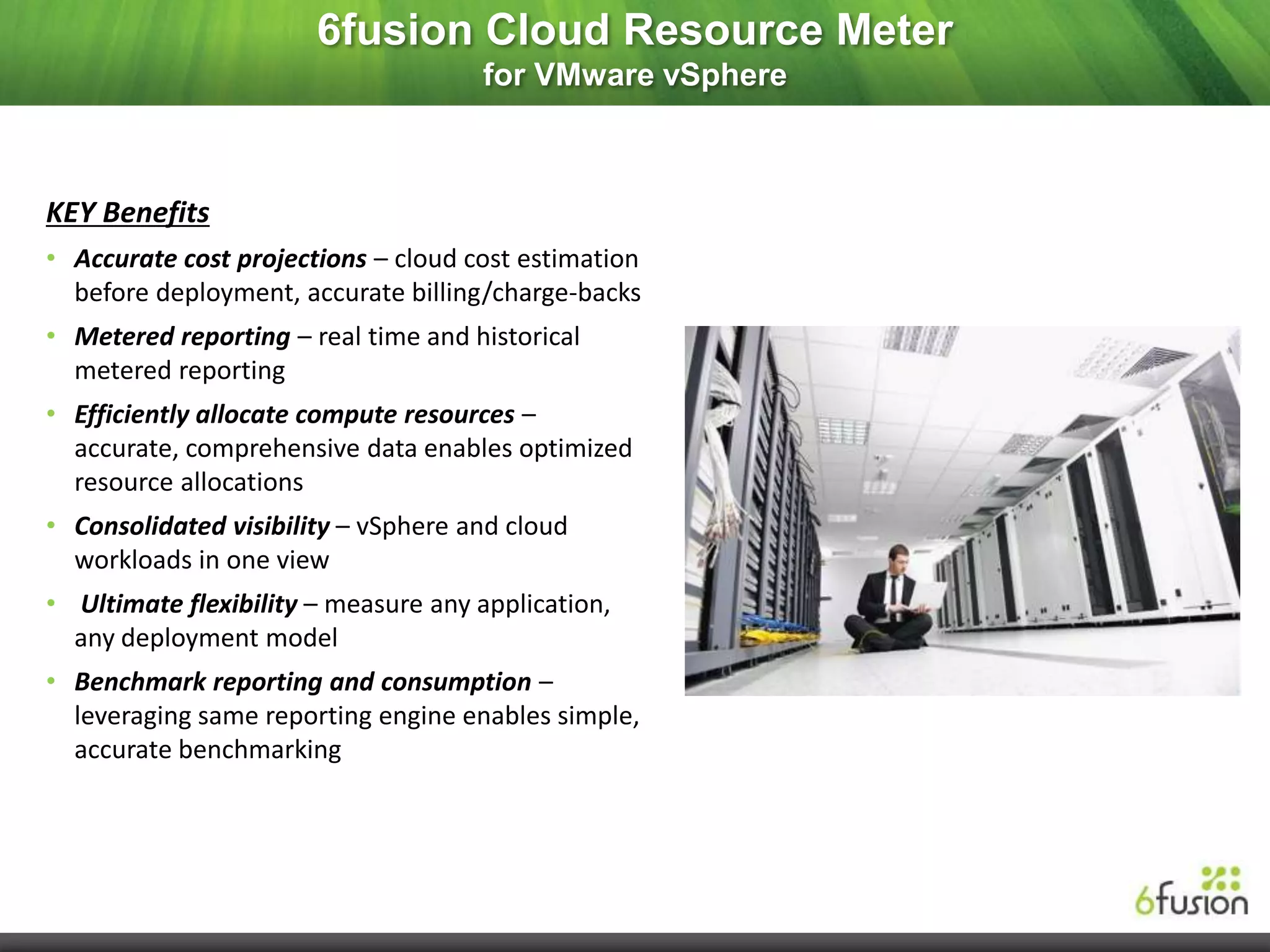 6fusion Cloud Resource Meter
                                     for VMware vSphere



KEY Benefits
• Accurate cost projections – cloud cost estimation
  before deployment, accurate billing/charge-backs
• Metered reporting – real time and historical
  metered reporting
• Efficiently allocate compute resources –
  accurate, comprehensive data enables optimized
  resource allocations
• Consolidated visibility – vSphere and cloud
  workloads in one view
• Ultimate flexibility – measure any application,
  any deployment model
• Benchmark reporting and consumption –
  leveraging same reporting engine enables simple,
  accurate benchmarking
 