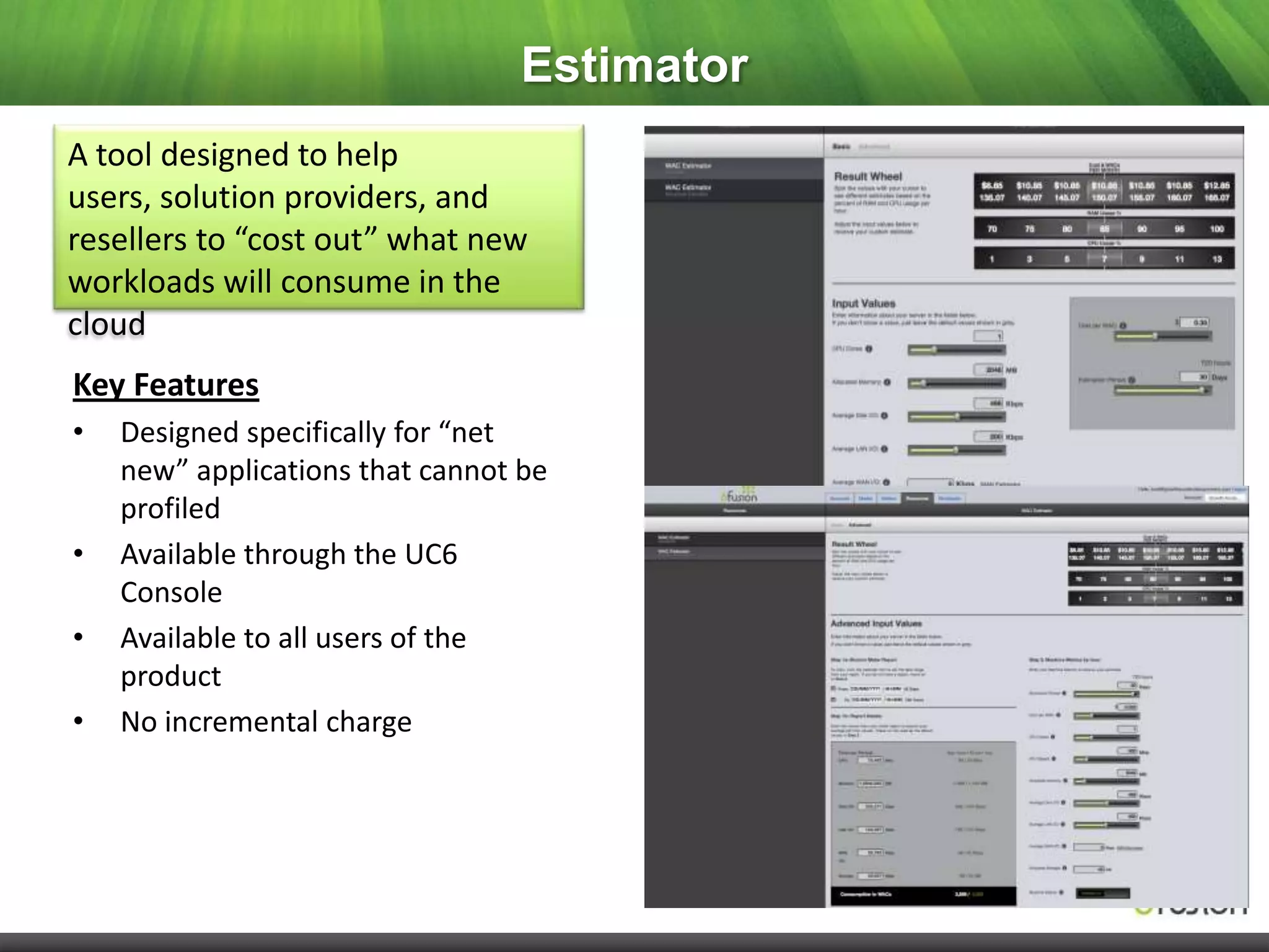 Estimator
A tool designed to help
users, solution providers, and
resellers to “cost out” what new
workloads will consume in the
cloud
Key Features
•   Designed specifically for “net
    new” applications that cannot be
    profiled
•   Available through the UC6
    Console
•   Available to all users of the
    product
•   No incremental charge
 