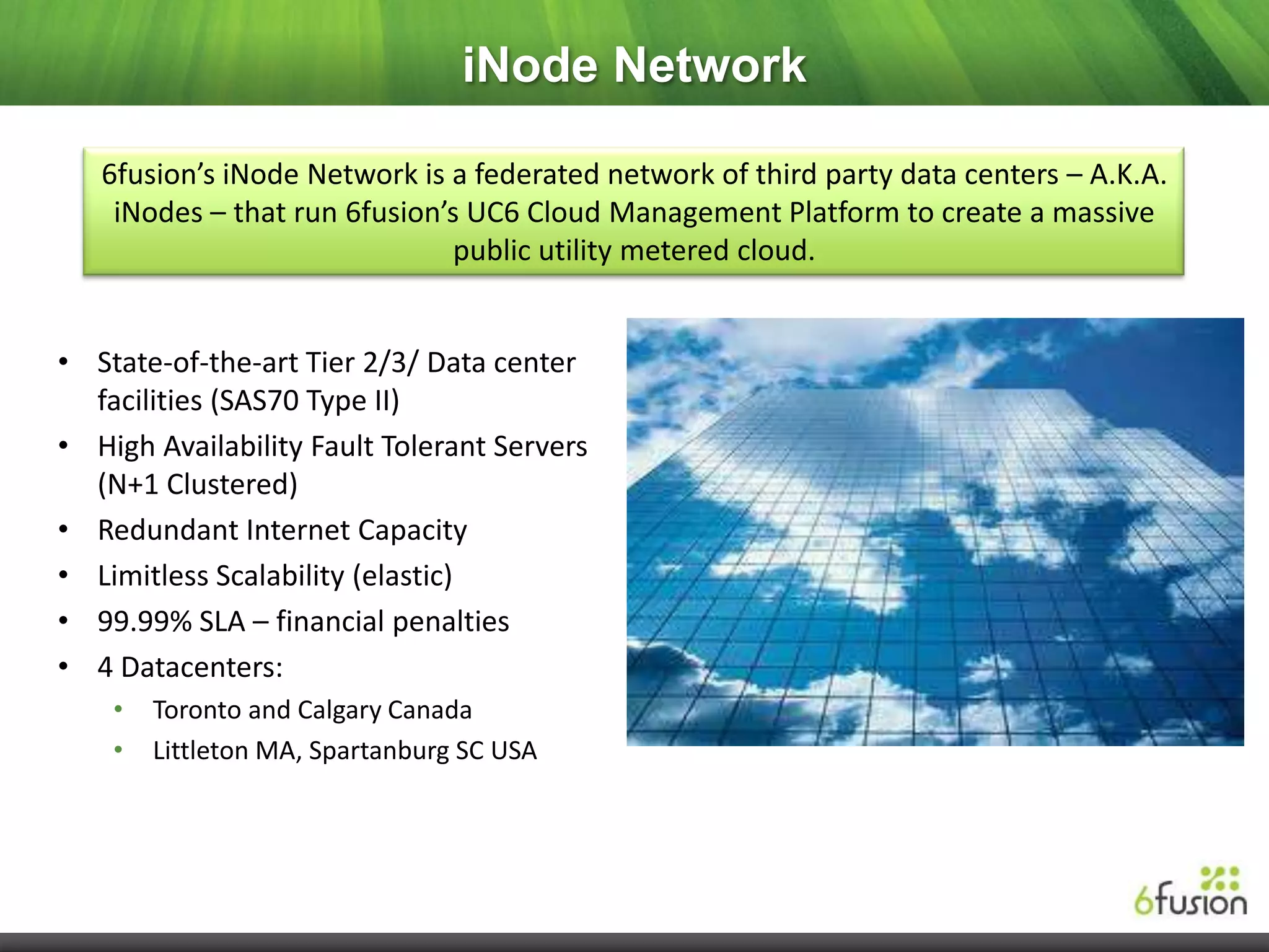 iNode Network

   6fusion’s iNode Network is a federated network of third party data centers – A.K.A.
    iNodes – that run 6fusion’s UC6 Cloud Management Platform to create a massive
                               public utility metered cloud.


• State-of-the-art Tier 2/3/ Data center
  facilities (SAS70 Type II)
• High Availability Fault Tolerant Servers
  (N+1 Clustered)
• Redundant Internet Capacity
• Limitless Scalability (elastic)
• 99.99% SLA – financial penalties
• 4 Datacenters:
    •   Toronto and Calgary Canada
    •   Littleton MA, Spartanburg SC USA
 