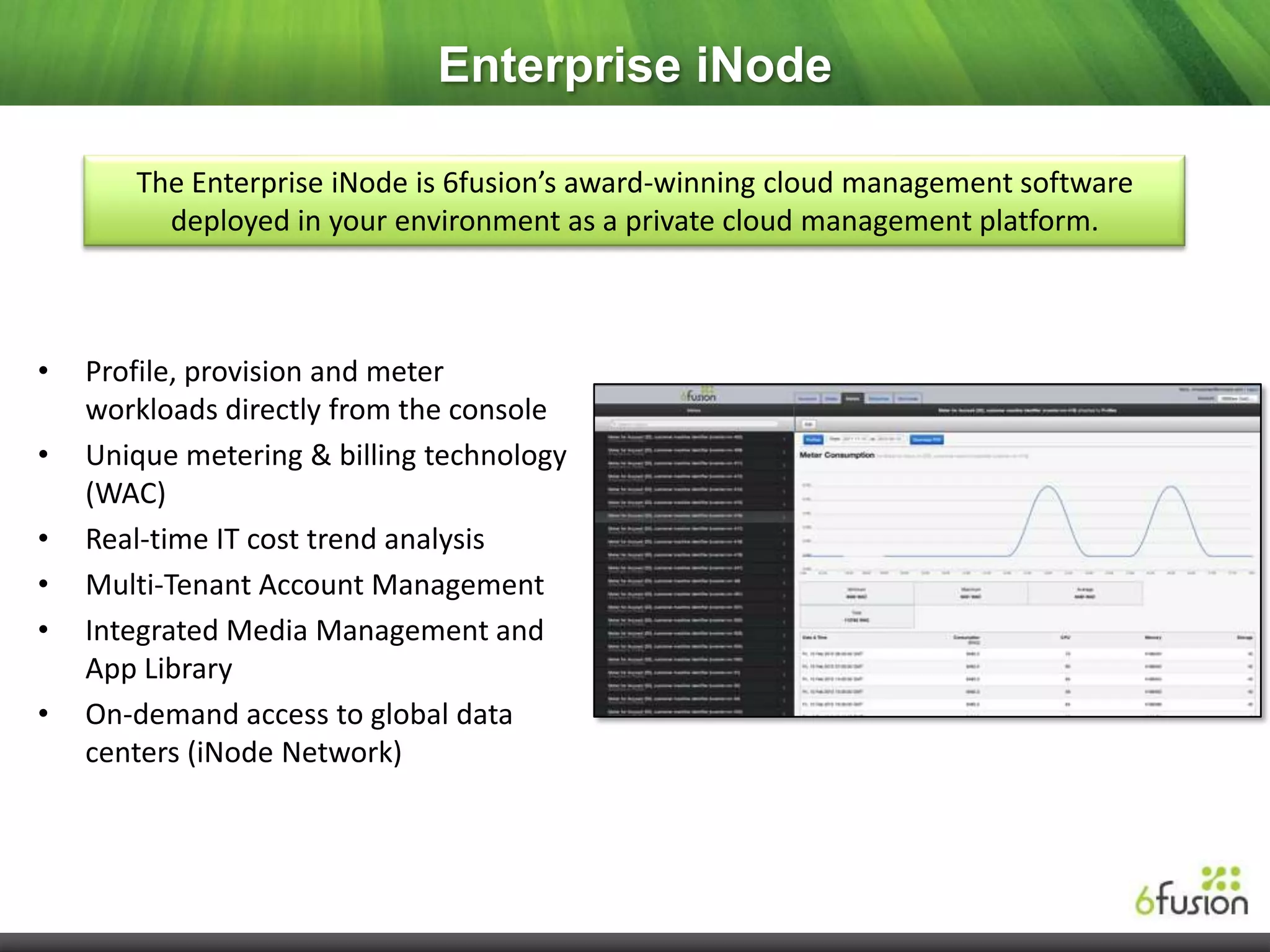 Enterprise iNode

       The Enterprise iNode is 6fusion’s award-winning cloud management software
         deployed in your environment as a private cloud management platform.



•   Profile, provision and meter
    workloads directly from the console
•   Unique metering & billing technology
    (WAC)
•   Real-time IT cost trend analysis
•   Multi-Tenant Account Management
•   Integrated Media Management and
    App Library
•   On-demand access to global data
    centers (iNode Network)
 