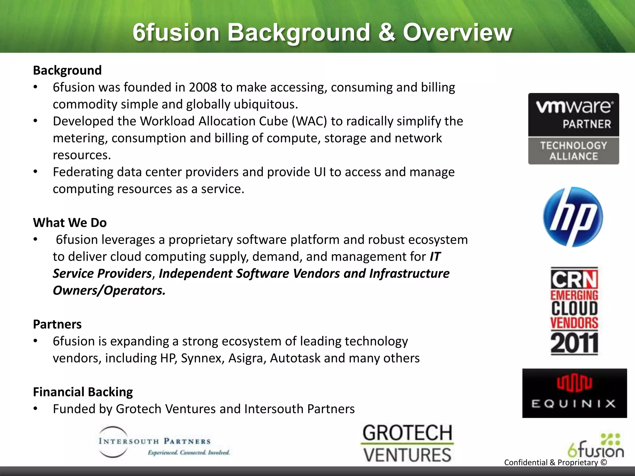 6fusion Background & Overview
Background
• 6fusion was founded in 2008 to make accessing, consuming and billing
   commodity simple and globally ubiquitous.
• Developed the Workload Allocation Cube (WAC) to radically simplify the
   metering, consumption and billing of compute, storage and network
   resources.
• Federating data center providers and provide UI to access and manage
   computing resources as a service.

What We Do
• 6fusion leverages a proprietary software platform and robust ecosystem
  to deliver cloud computing supply, demand, and management for IT
  Service Providers, Independent Software Vendors and Infrastructure
  Owners/Operators.

Partners
• 6fusion is expanding a strong ecosystem of leading technology
   vendors, including HP, Synnex, Asigra, Autotask and many others

Financial Backing
• Funded by Grotech Ventures and Intersouth Partners


                                                                           Confidential & Proprietary ©
 
