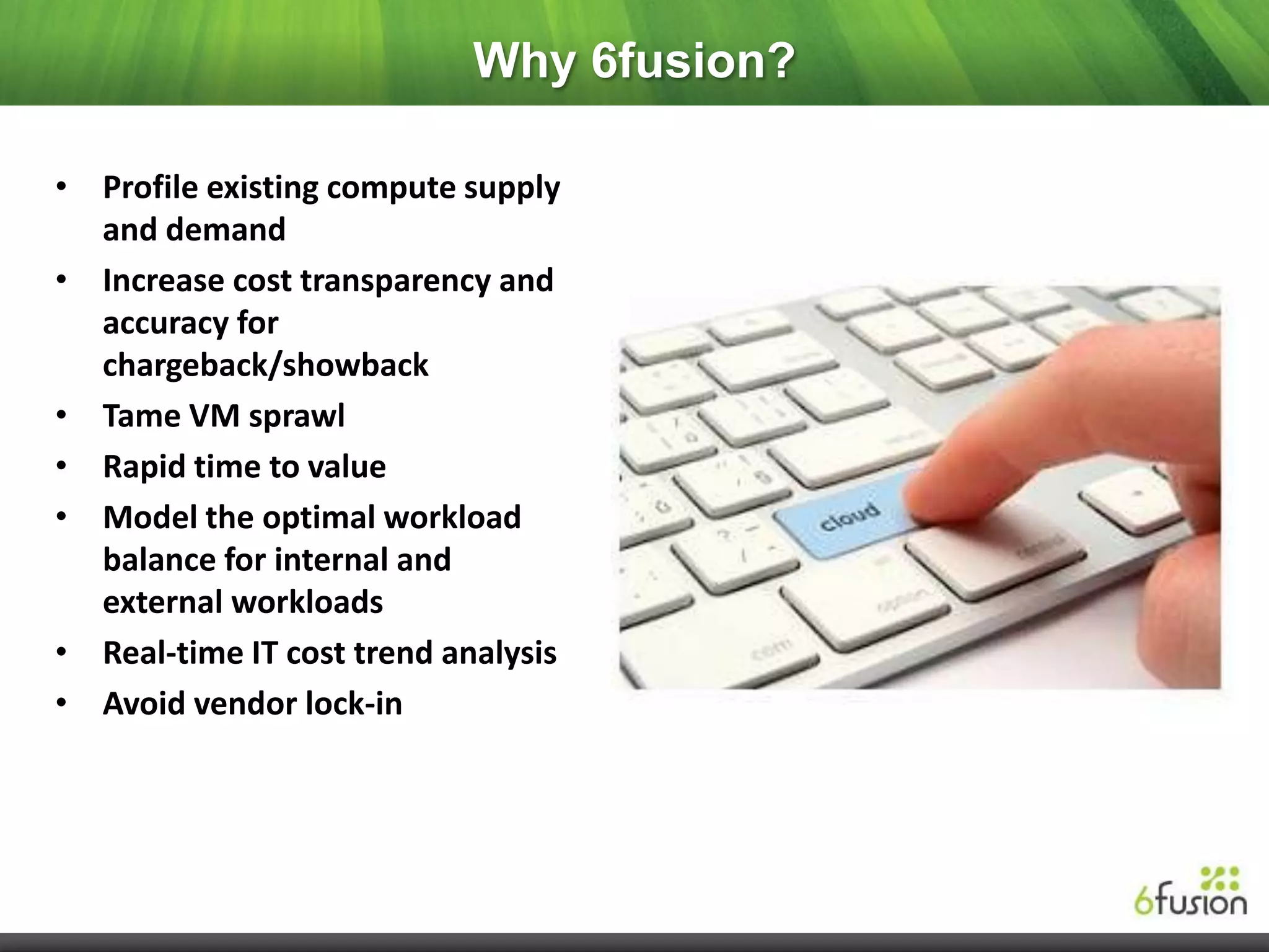 Why 6fusion?

• Profile existing compute supply
  and demand
• Increase cost transparency and
  accuracy for
  chargeback/showback
• Tame VM sprawl
• Rapid time to value
• Model the optimal workload
  balance for internal and
  external workloads
• Real-time IT cost trend analysis
• Avoid vendor lock-in
 