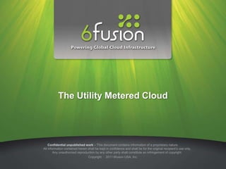 The Utility Metered Cloud




    Confidential unpublished work – This document contains information of a proprietary nature.
All information contained herein shall be kept in confidence and shall be for the original recipient’s use only.
        Any unauthorized reproduction by any other party shall constitute an infringement of copyright.
                                 Copyright 2011 6fusion USA, Inc.
 