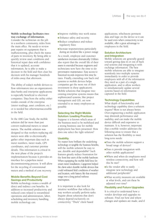 Utilities     the way we do it




Mobile technology facilitates two-                  n Improve visibility into work status            applications, whichstore pertinent
way exchange of information.                        n Enhance safety and security                    data and logic on the device so it can
Consider the technician on the job                  n Reduce compliance and reduce
                                                                                                     be used even when connectivity is not
in a northern community, miles from                                                                  available, offer a great advantage to
                                                      regulatory fines
the main office. He needs to review                                                                  employees in the field.
                                                    n Increase responsiveness particularly
past repairs on equipment that is
malfunctioning, plus check the status                 during an incident like a power outage         Solution Architecture
of parts in inventory. By being able to             As a result, employee and customer               and Integration
quickly review asset conditions and                 satisfaction increases dramatically. Utilities   Mobile solutions are generally geared
historical repair data with confidence              also report that the overall life of their       toward getting data in or out of back
that it is updated, accurate                        assets is extended because engineers and         end systems and integrating it with
information, he is able to make a                   technicians now have the time to do              exchange information. The best
                                                    preventative maintenance. Easy access to         mobile solutions are able to integrate
decision in the field and then clear his
                                                                                                     seamlessly into multiple systems
decision with his manager hundreds                  historical records improves first time fix
                                                                                                     immediately in order to provide
of miles away that afternoon.                       rates. Finally, extending core back end          employees with all of the information
                                                    systems to mobile devices helps                  they need as a part of a single
The ability of today’s mobile devices to            companies get the most out of their              application, and to allow workers
flow information into an organization’s             investment in these applications.                to simultaneously update several
data banks and enterprise applications              Mobile solutions that integrate into             systems based on information
                                                    existing enterprise systems means that           captured in the field.
is especially beneficial to electrical
                                                    sophisticated systems, like project
companies. Data from the utility either
                                                    management and GIS, are now                      Technology Capabilities
resides outside of the enterprise                                                                    What depth of functionality and
                                                    extended to as many employees as
(meter readings, asset condition, etc.)             possible.                                        technology capability does a solution
or is needed but otherwiseinaccessible                                                               require? More is not always better.
in the field.                                       Selecting the Right Mobile                       Over-engineering a mobile application
                                                    Solution: Leading Practices                      may diminish performance and
In the AMI Case Study, the mobile                   Suppose it is known which areas of               usability, and can make the mobile
solution did far more than just                     the business need to be mobilized and            device difficult and expensive to
convert traditional meters to smart                 a strong business case for mobile                maintain. It is, however, important
meters. The mobile solution was                     deployment has been presented. How               that a mobile vendor addresses the
designed so that workers replacing old              does one select the right solution?              following areas to ensure that a
meters were able to electronically                                                                   solution has the flexibility to meet
gather other important data such as                 Usability                                        long term needs:
                                                    No matter how brilliant the underlying           n Does the mobile solution support a
meter numbers, meter reads, GPS
                                                    technology or tangible the business benefits,      broad range of devices?
coordinates, and customer premise
                                                    will the mobile solution be easy to              n Does it provide integration with
details. This information is critical in            use, durable and dependable? Such
the next phase of the project’s                                                                        other mobile applications?
                                                    features greatly reduce frustration for
implementation because it provides an                                                                n Where and when do employees need
                                                    the front line users of the mobile hardware.
interface for a paperless meter                     When equipping the mobile field force for          wireless connectivity, and how will
decommissioning process. It will allow              smart meter installation, Capgemini helped         this be met?
for the recycling of conventional                   the client select durable mobile devices that    n Is the vendor able to easily   -
meters and a method of cost recovery.               could withstand field conditions of weather        integrate new technology and
                                                    and location, with battery life that ensured       additional peripherals?
Mobile Benefits Beyond Cost                         usage over a long period without                 n What security measures are available

Savings and Productivity                            interruption.                                      at what levels, and can these be
Mobile technology creates a wealth of                                                                  adjusted over time?
direct and indirect cost benefits. In               It is important to also look for                 Flexibility and Future Upgrades
addition to increased productivity and              intuitive workflow that reflects the
                                                    way workers actually perform tasks.              It is critical to understand how a
reduced costs related to streamlined
                                                    Inquire about solutions that don’t               vendor develops and upgrades its
operations and administration, labor,
                                                    always depend exclusively on                     software. Find out how and where
scheduling and inventory handling,
                                                    connectivity. “Thick” client based               changes and updates are made, and if
mobile technology can:




Utility Mobile IT Adoption: Going Mobile Is Smart                                                                                             3
 