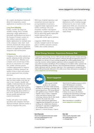 www.capgemini.com/smartenergy




the vendor’s development framework        With years of global experience and                     Capgemini simplifies enterprise wide
allows for inexpensive custom             unmatched execution expertise                           deployments with a leading strategic
applications or modules in the future.    serving hundreds of customers,                          architecture for one or more mobile
                                          Capgemini helps organizations with                      applications while you concentrate on
Long Term Mobility                        mobile workforces who must                              business processes. Capgemini also
Finally, consider the long term           streamline workflow and improve                         sets the standard for adapting to
mobility strategy. Does it include        productivity. Capgemini delivers quick                  rapid change.
deploying a single application or         ROI by delivering rapidly deployable
potentially mobilizing several areas of   mobile solutions built on a
the business? Evaluate vendors on         configurable mobile agentry platform.
their ability to provide ready-to-
deploy applications for multiple areas    Capgemini SMART MCA Suite
in the company’s value chain. Such        includes multiple tools for the fastest
solutions dramatically reduce project     path to mobilize enterprise systems.
times and save companies significant      Unlike other mobile solutions,
resources in application development,
integration and customization.
                                           Smart Energy Services—Experience Reduces Risk
In Summary
Companies in the utility industry are     Capgemini’s Smart Energy Services (SES) provides the full spectrum of smart metering,
quickly adopting mobile technology        smart grid, smart home and smart analytics solutions through leveraging best practices
to drive efficiencies. Whether your       developed over the last 10 years working alongside the world’s leading utilities. Our
company owns several steps of this        team has extensive utilities industry experience with an unequaled track record for
process or concentrates on a single       successful innovation and delivery. We are helping over 43 million utility customers by
area, mobile solutions present            delivering sustainable energy efficiency and environmental solutions—transforming
countless opportunities to improve        utility operations and the customer experience. Our commitment is strong with more
employee workflow, maximize the           than 8,400 professionals dedicated to the utility sector. More information is available at
quality of data in back end systems       www.capgemini.com/smartenergy
and cut paperwork from everyday
processes.

To fully achieve these benefits, ensure
                                                                   About Capgemini
                                           ®
                                           ®




that you select mobile tools that are
easy to use, versatile, durable and
                                                           With around 120,000                    With EUR 670 million revenue in 2011
scalable. Understand that the solution
                                                       people in 40 countries,                    and 8,400 dedicated consultants
will change over time, both in size
                                           Capgemini is one of the world's foremost               engaged in Utilities projects across
and in scope, and look for a solution
                                           providers of consulting, technology and                Europe, North & South America and
that will accommodate this. Above all,
                                           outsourcing services. The Group reported               Asia Pacific, Capgemini's Global
think strategically about mobile as a
                                           2011 global revenues of EUR 9.7 billion.               Utilities Sector serves the business
part of the overall IT infrastructure,
                                           Together with its clients, Capgemini                   consulting and information technology
security profile and back end
                                           creates and delivers business and                      needs of many of the world’s largest
system environment.
                                           technology solutions that fit their needs              players of this industry.
                                           and drive the results they want.
Finally, seek advice from mobile           A deeply multicultural organization,                   More information is available at
specialists and companies that have        Capgemini has developed its own way of                 www.capgemini.com/energy
deployed multiple solutions similar to     working, the Collaborative Business
yours at companies like yours.             ExperienceTM, and draws on Rightshore®,
                                           its worldwide delivery model.
                                           Rightshore® is a trademark belonging to Capgemini



                                          Gord Reynolds                                           Alon Gat
                                                                                                                                          EUC_UTLMOBFLR_031809_012




                                          Smart Grid Operational Services Leader                  Utility Industry Specialist / AOS
                                          gord.reynolds@capgemini.com                             alon.gat@capgemini.com
                                          +1 416-732-2200                                         +1 416-930-7405




                                          Copyright © 2012 Capgemini. All r ights reserved.
 