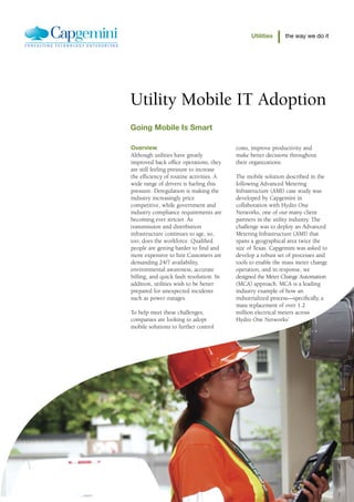Utilities     the way we do it




Utility Mobile IT Adoption
Going Mobile Is Smart

Overview                                  costs, improve productivity and
Although utilities have greatly           make better decisions throughout
improved back office operations, they     their organizations.
are still feeling pressure to increase
the efficiency of routine activities. A   The mobile solution described in the
wide range of drivers is fueling this     following Advanced Metering
pressure. Deregulation is making the      Infrastructure (AMI) case study was
industry increasingly price               developed by Capgemini in
competitive, while government and         collaboration with Hydro One
industry compliance requirements are      Networks, one of our many client
becoming ever stricter. As                partners in the utility industry. The
transmission and distribution             challenge was to deploy an Advanced
infrastructure continues to age, so,      Metering Infrastructure (AMI) that
too, does the workforce. Qualified        spans a geographical area twice the
people are getting harder to find and     size of Texas. Capgemini was asked to
more expensive to hire.Customers are      develop a robust set of processes and
demanding 24/7 availability,              tools to enable the mass meter change
environmental awareness, accurate         operation, and in response, we
billing, and quick fault resolution. In   designed the Meter Change Automation
addition, utilities wish to be better     (MCA) approach. MCA is a leading
prepared for unexpected incidents         industry example of how an
such as power outages.                    industrialized process—specifically, a
                                          mass replacement of over 1.2
To help meet these challenges,            million electrical meters across
companies are looking to adopt            Hydro One Networks’
mobile solutions to further control
 