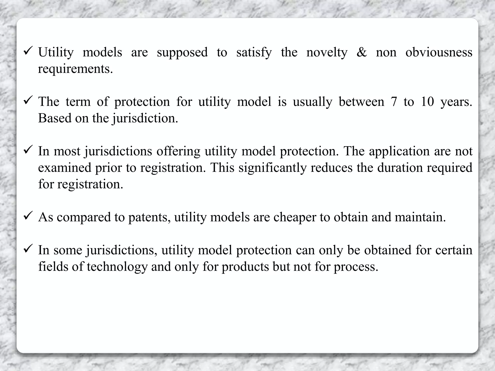  Utility models are supposed to satisfy the novelty & non obviousness
requirements.
 The term of protection for utility model is usually between 7 to 10 years.
Based on the jurisdiction.
 In most jurisdictions offering utility model protection. The application are not
examined prior to registration. This significantly reduces the duration required
for registration.
 As compared to patents, utility models are cheaper to obtain and maintain.
 In some jurisdictions, utility model protection can only be obtained for certain
fields of technology and only for products but not for process.
 