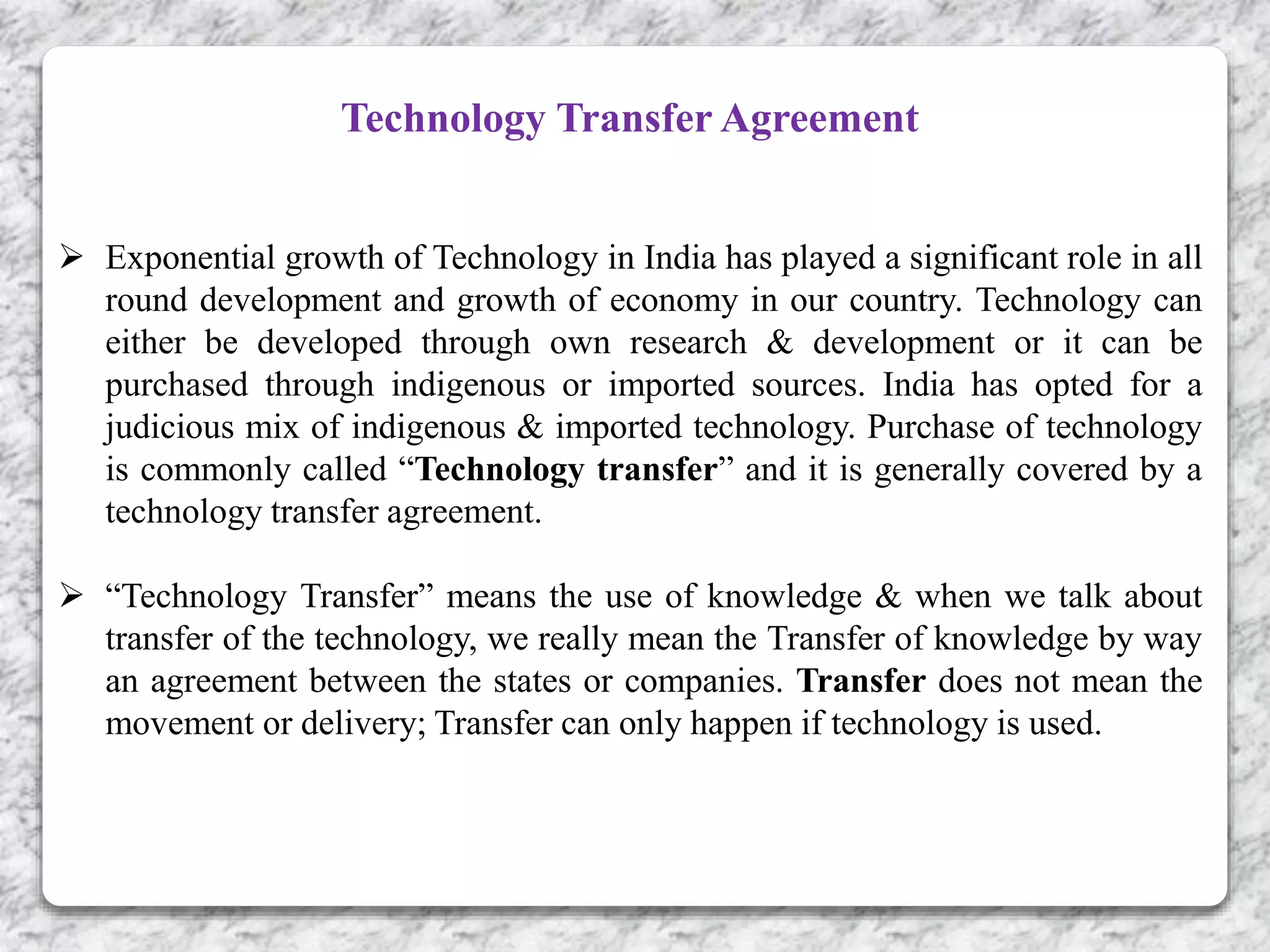 Technology Transfer Agreement
 Exponential growth of Technology in India has played a significant role in all
round development and growth of economy in our country. Technology can
either be developed through own research & development or it can be
purchased through indigenous or imported sources. India has opted for a
judicious mix of indigenous & imported technology. Purchase of technology
is commonly called “Technology transfer” and it is generally covered by a
technology transfer agreement.
 “Technology Transfer” means the use of knowledge & when we talk about
transfer of the technology, we really mean the Transfer of knowledge by way
an agreement between the states or companies. Transfer does not mean the
movement or delivery; Transfer can only happen if technology is used.
 