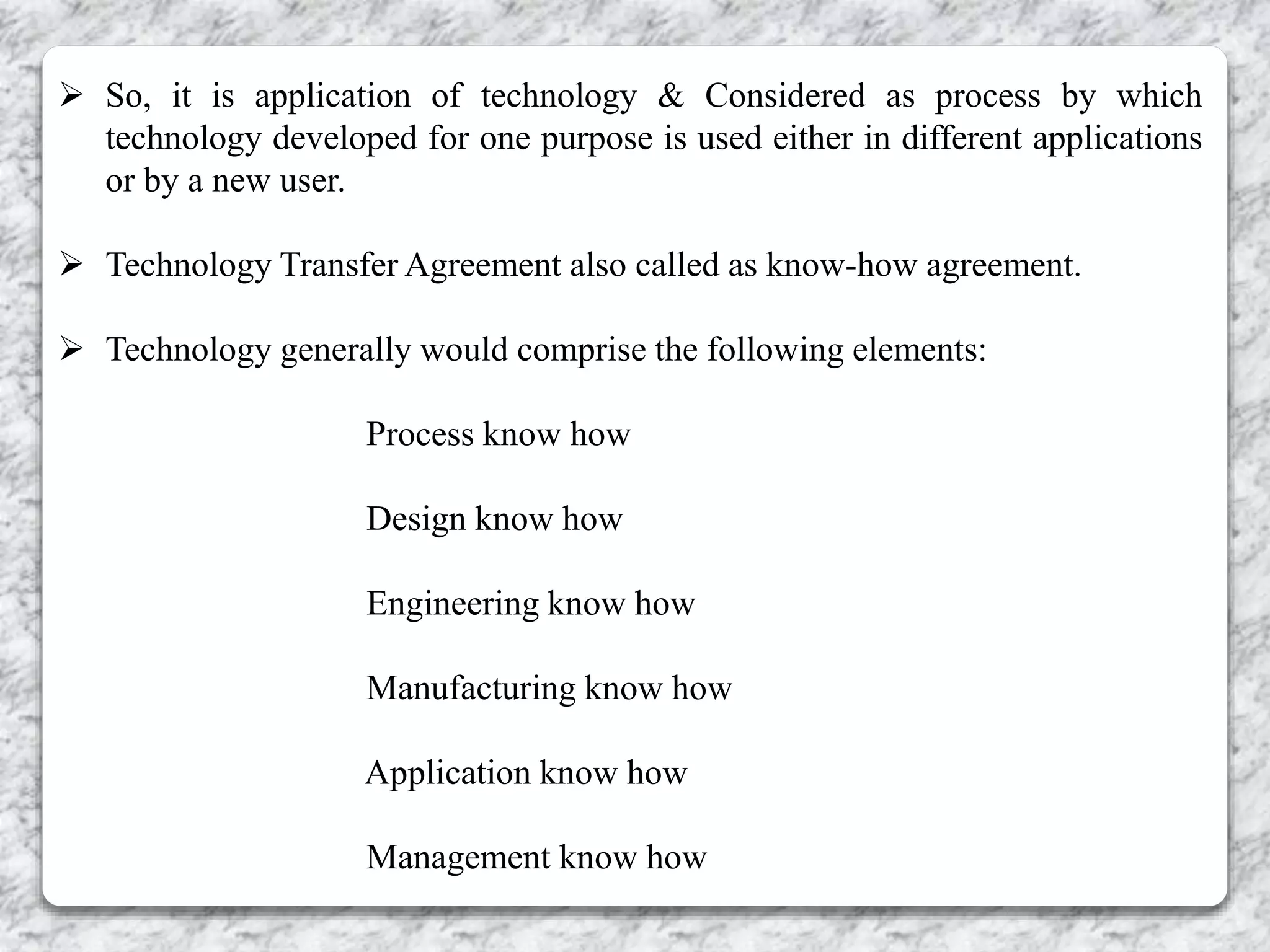  So, it is application of technology & Considered as process by which
technology developed for one purpose is used either in different applications
or by a new user.
 Technology Transfer Agreement also called as know-how agreement.
 Technology generally would comprise the following elements:
Process know how
Design know how
Engineering know how
Manufacturing know how
Application know how
Management know how
 