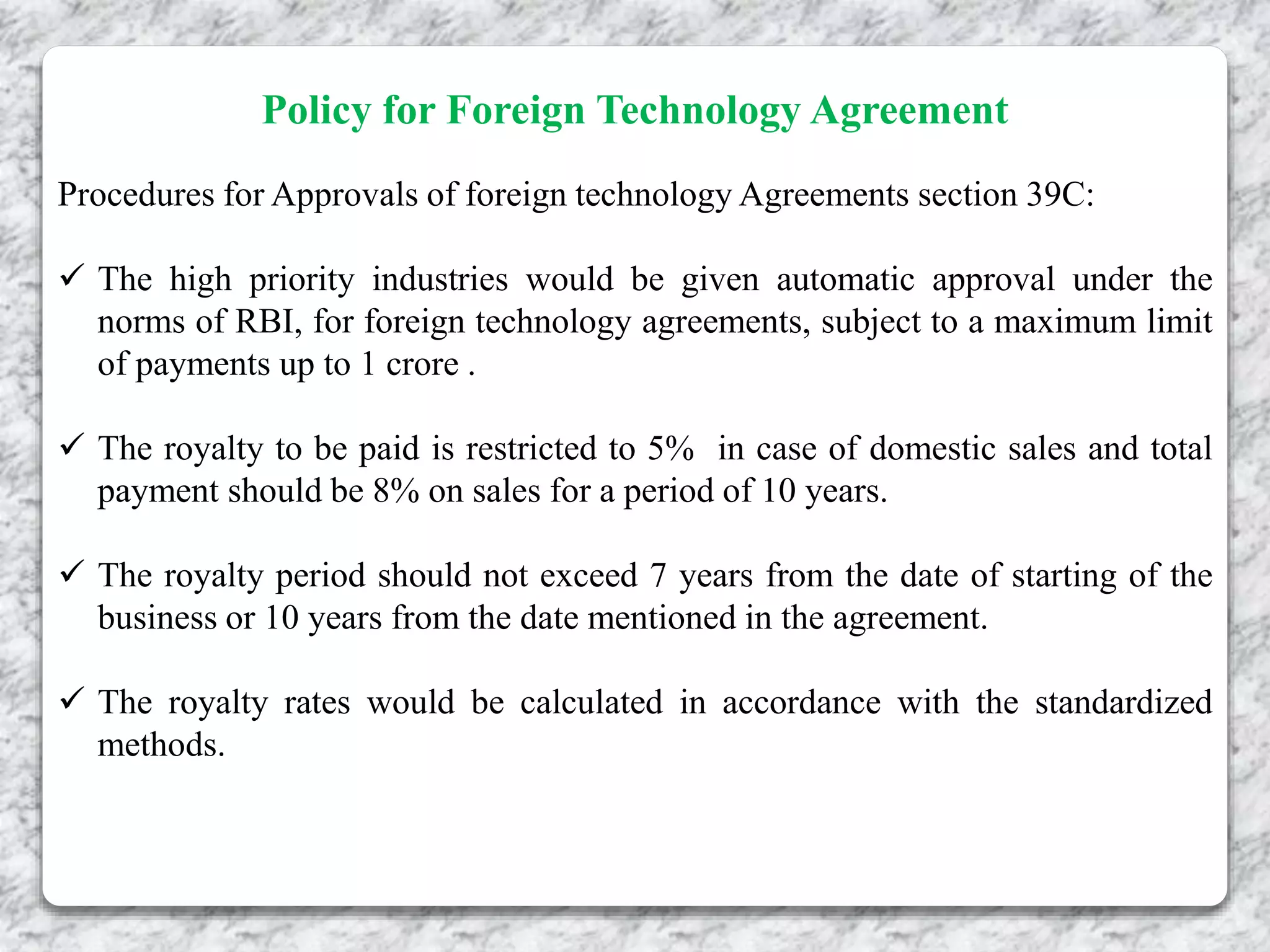 Policy for Foreign Technology Agreement
Procedures for Approvals of foreign technology Agreements section 39C:
 The high priority industries would be given automatic approval under the
norms of RBI, for foreign technology agreements, subject to a maximum limit
of payments up to 1 crore .
 The royalty to be paid is restricted to 5% in case of domestic sales and total
payment should be 8% on sales for a period of 10 years.
 The royalty period should not exceed 7 years from the date of starting of the
business or 10 years from the date mentioned in the agreement.
 The royalty rates would be calculated in accordance with the standardized
methods.
 