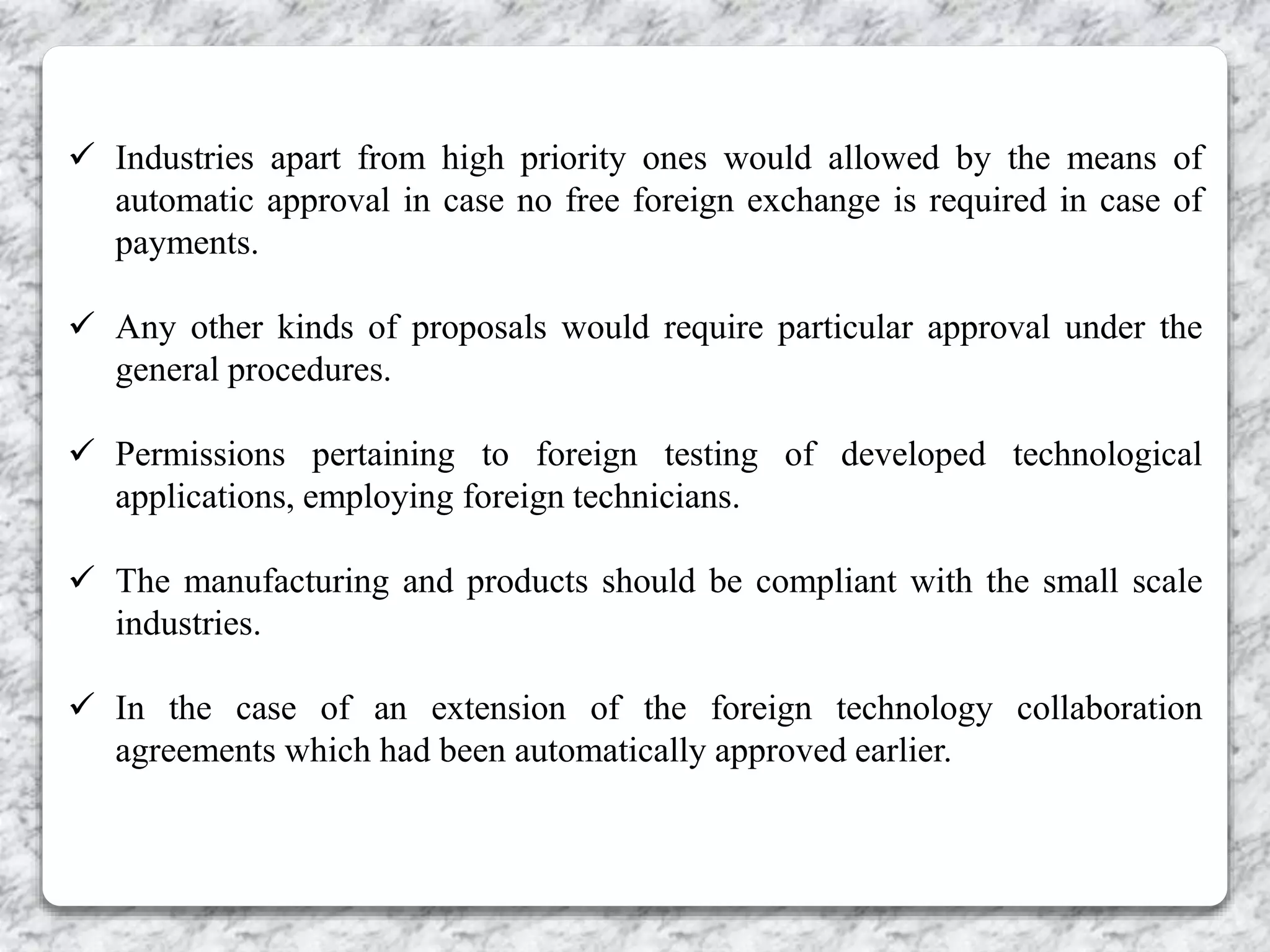  Industries apart from high priority ones would allowed by the means of
automatic approval in case no free foreign exchange is required in case of
payments.
 Any other kinds of proposals would require particular approval under the
general procedures.
 Permissions pertaining to foreign testing of developed technological
applications, employing foreign technicians.
 The manufacturing and products should be compliant with the small scale
industries.
 In the case of an extension of the foreign technology collaboration
agreements which had been automatically approved earlier.
 