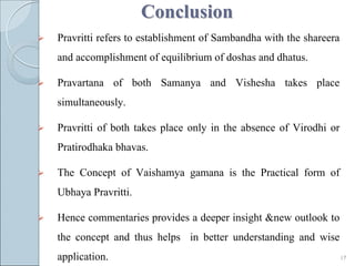 Conclusion
   Pravritti refers to establishment of Sambandha with the shareera
    and accomplishment of equilibrium of doshas and dhatus.

   Pravartana of both Samanya and Vishesha takes place
    simultaneously.

   Pravritti of both takes place only in the absence of Virodhi or
    Pratirodhaka bhavas.

   The Concept of Vaishamya gamana is the Practical form of
    Ubhaya Pravritti.

   Hence commentaries provides a deeper insight &new outlook to
    the concept and thus helps in better understanding and wise
    application.                                                       17
 