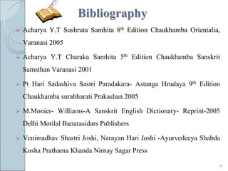 Bibliography
   Acharya Y.T Sushruta Samhita 8th Edition Chaukhamba Orientalia,
    Varanasi 2005

   Acharya Y.T Charaka Samhita 5th Edition Chaukhamba Sanskrit
    Samsthan Varanasi 2001

   Pt Hari Sadashiva Sastri Paradakara- Astanga Hrudaya 9th Edition
    Chaukhamba surabharati Prakashan 2005

   M.Monier- Williams-A Sanskrit English Dictionary- Reprint-2005
    Delhi Motilal Banarasidars Publishers

   Venimadhav Shastri Joshi, Narayan Hari Joshi -Ayurvedeeya Shabda
    Kosha Prathama Khanda Nirnay Sagar Press

                                                                   18
 