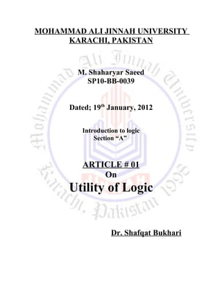 MOHAMMAD ALI JINNAH UNIVERSITY
KARACHI, PAKISTAN
M. Shaharyar Saeed
SP10-BB-0039
Dated; 19th
January, 2012
Introduction to logic
Section “A”
ARTICLE # 01
On
Utility of Logic
Dr. Shafqat Bukhari
 