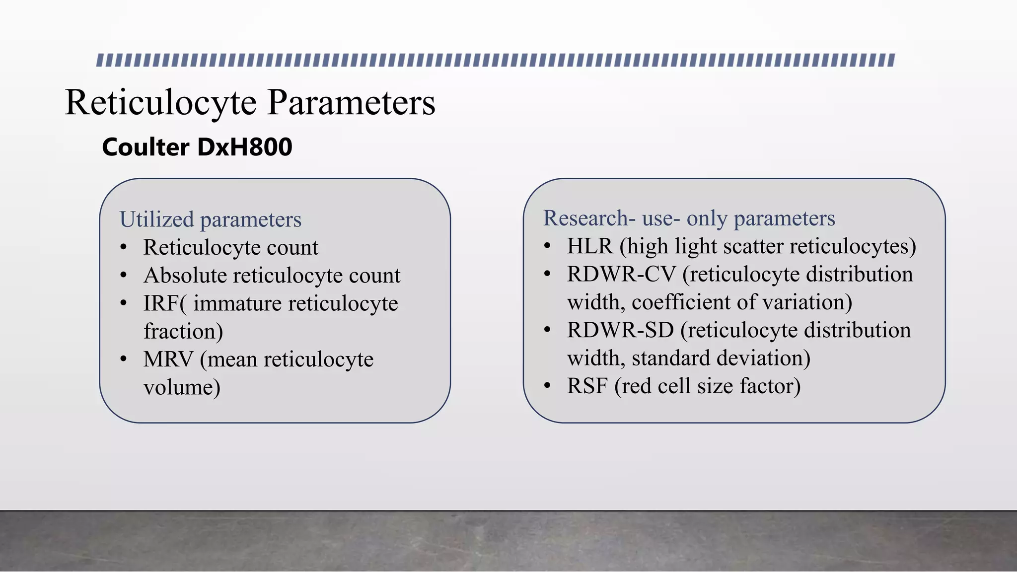 Reticulocyte Parameters
Utilized parameters Research- use- only parameters
Coulter DxH800
Utilized parameters
• Reticulocyte count
• Absolute reticulocyte count
• IRF( immature reticulocyte
fraction)
• MRV (mean reticulocyte
volume)
Research- use- only parameters
• HLR (high light scatter reticulocytes)
• RDWR-CV (reticulocyte distribution
width, coefficient of variation)
• RDWR-SD (reticulocyte distribution
width, standard deviation)
• RSF (red cell size factor)
 