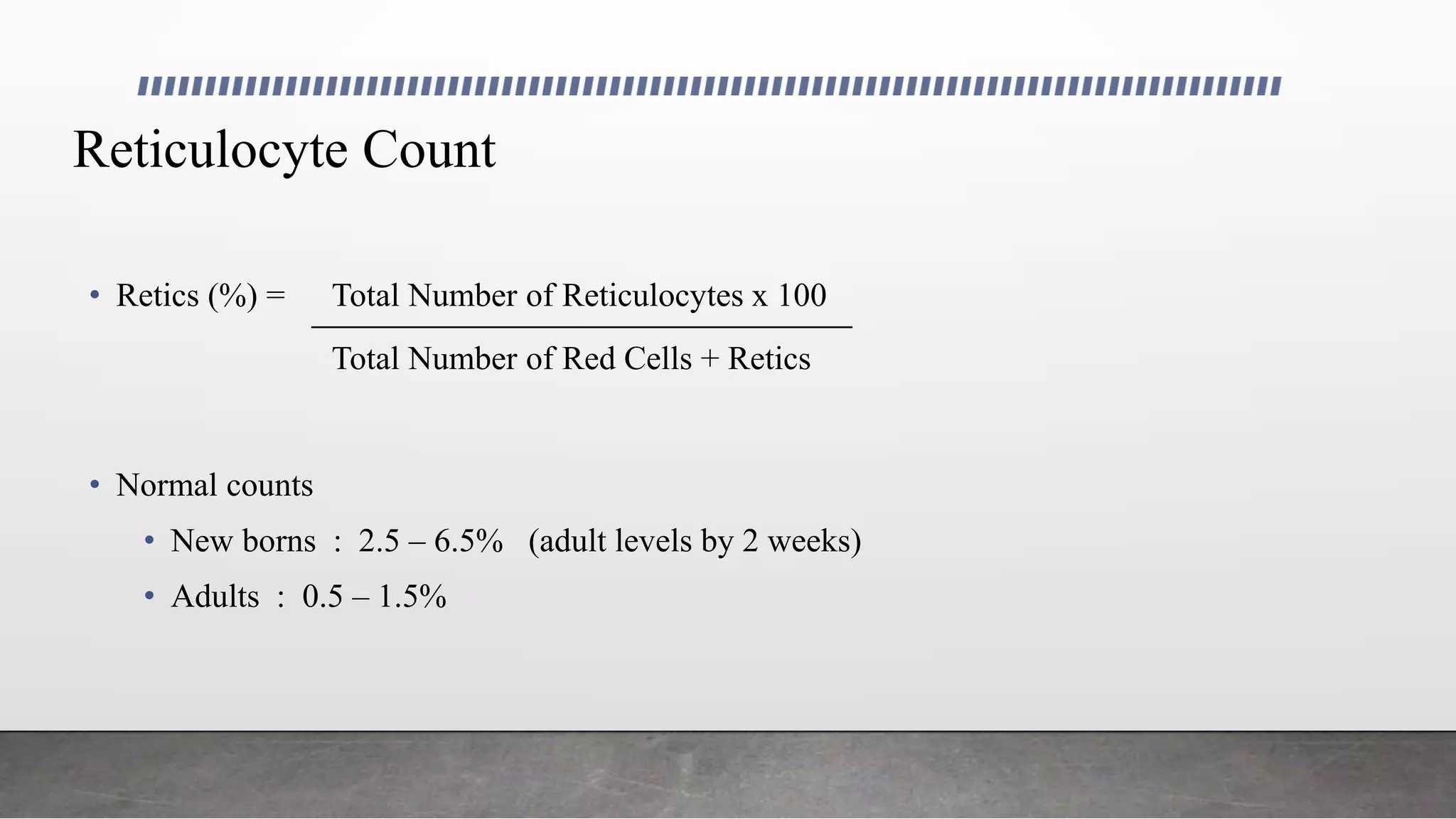 Reticulocyte Count
• Retics (%) = Total Number of Reticulocytes x 100
Total Number of Red Cells + Retics
• Normal counts
• New borns : 2.5 – 6.5% (adult levels by 2 weeks)
• Adults : 0.5 – 1.5%
 