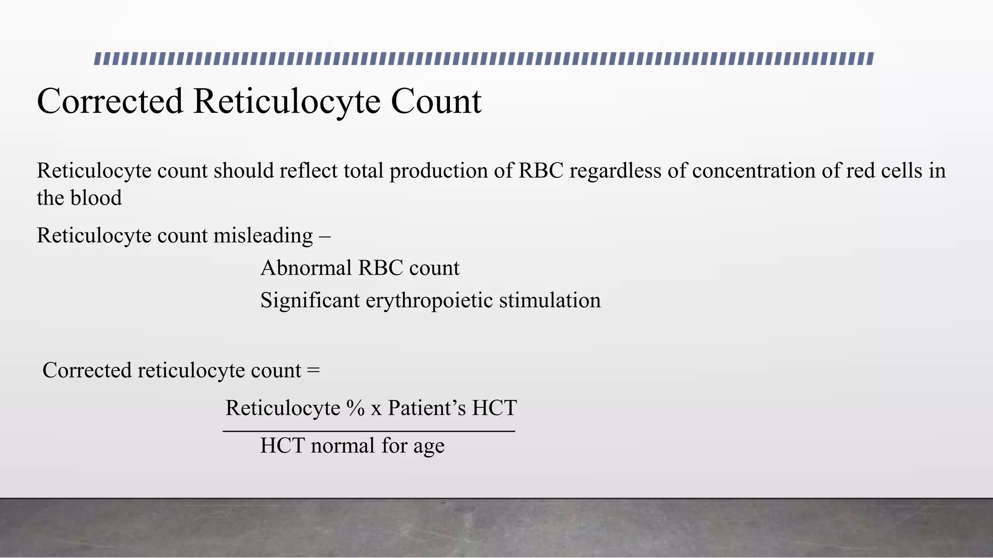 Corrected Reticulocyte Count
Reticulocyte count should reflect total production of RBC regardless of concentration of red cells in
the blood
Reticulocyte count misleading –
Abnormal RBC count
Significant erythropoietic stimulation
Corrected reticulocyte count =
Reticulocyte % x Patient’s HCT
HCT normal for age
 