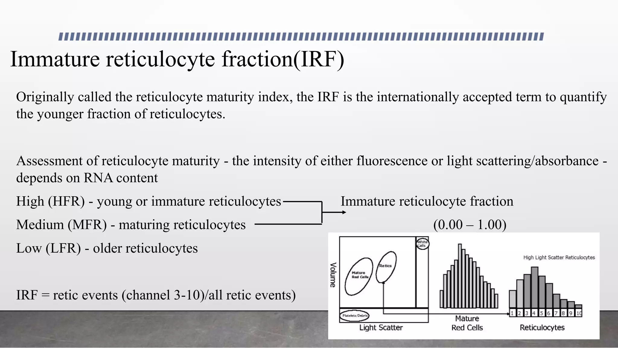 Immature reticulocyte fraction(IRF)
Originally called the reticulocyte maturity index, the IRF is the internationally accepted term to quantify
the younger fraction of reticulocytes.
Assessment of reticulocyte maturity - the intensity of either fluorescence or light scattering/absorbance -
depends on RNA content
High (HFR) - young or immature reticulocytes Immature reticulocyte fraction
Medium (MFR) - maturing reticulocytes (0.00 – 1.00)
Low (LFR) - older reticulocytes
IRF = retic events (channel 3-10)/all retic events)
 