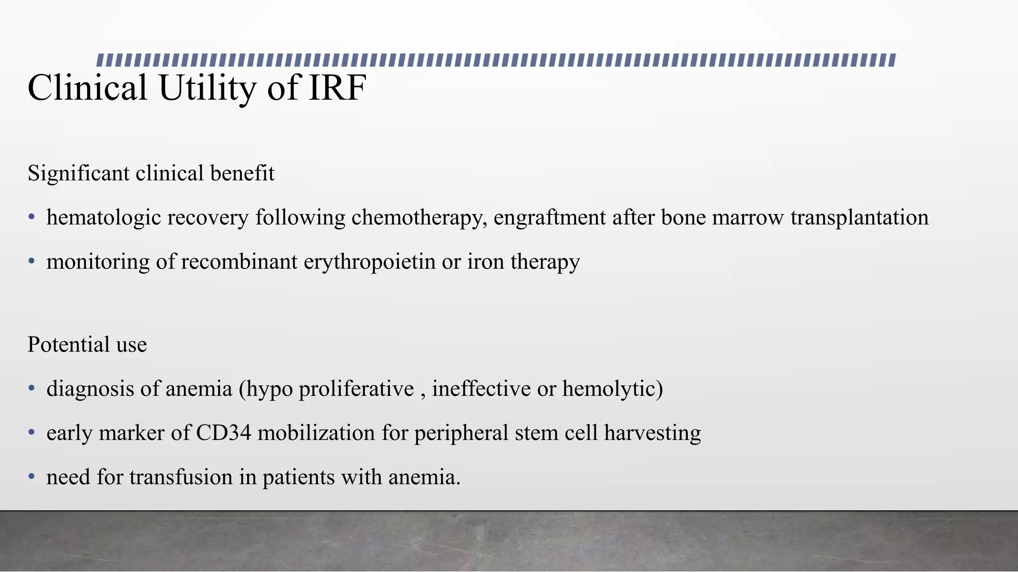 Clinical Utility of IRF
Significant clinical benefit
• hematologic recovery following chemotherapy, engraftment after bone marrow transplantation
• monitoring of recombinant erythropoietin or iron therapy
Potential use
• diagnosis of anemia (hypo proliferative , ineffective or hemolytic)
• early marker of CD34 mobilization for peripheral stem cell harvesting
• need for transfusion in patients with anemia.
 