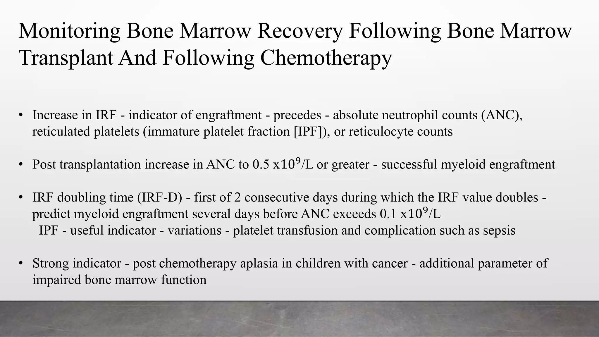 Monitoring Bone Marrow Recovery Following Bone Marrow
Transplant And Following Chemotherapy
• Increase in IRF - indicator of engraftment - precedes - absolute neutrophil counts (ANC),
reticulated platelets (immature platelet fraction [IPF]), or reticulocyte counts
• Post transplantation increase in ANC to 0.5 x109
/L or greater - successful myeloid engraftment
• IRF doubling time (IRF-D) - first of 2 consecutive days during which the IRF value doubles -
predict myeloid engraftment several days before ANC exceeds 0.1 x109/L
IPF - useful indicator - variations - platelet transfusion and complication such as sepsis
• Strong indicator - post chemotherapy aplasia in children with cancer - additional parameter of
impaired bone marrow function
 